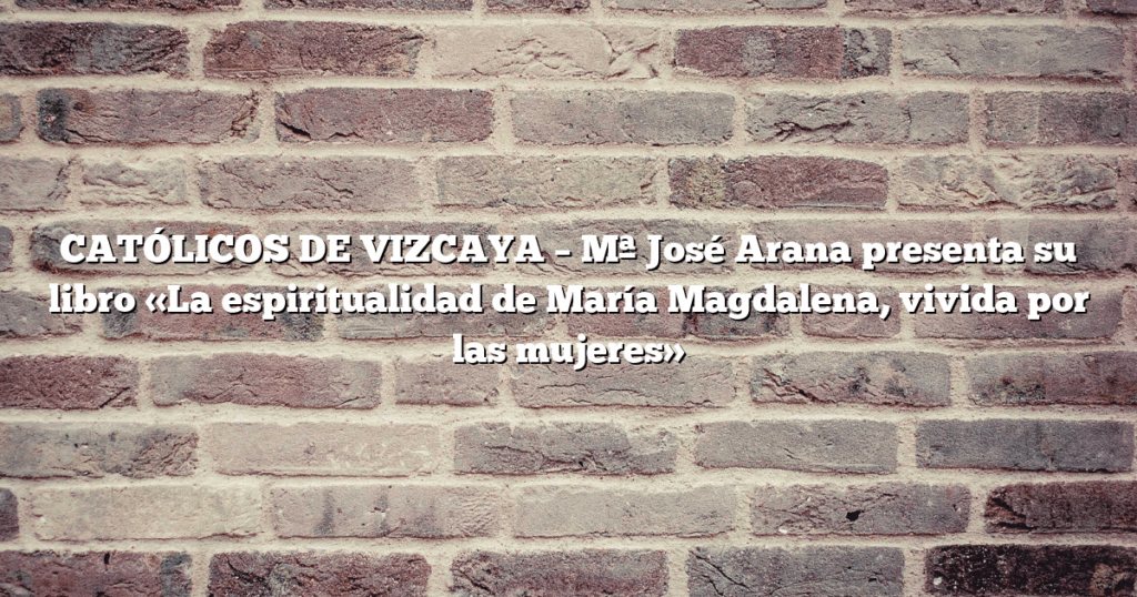 CATÓLICOS DE VIZCAYA – Mª José Arana presenta su libro «La espiritualidad de María Magdalena, vivida por las mujeres»
